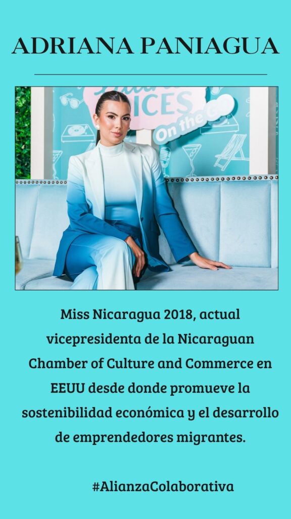 Adriana Paniagua: Miss Nicaragua 2018, actual vicepresidenta de la Nicaraguan Chamber of Culture and Commerce en EEUU desde donde promueve la sostenibilidad económica y el desarrollo de emprendedores migrantes.